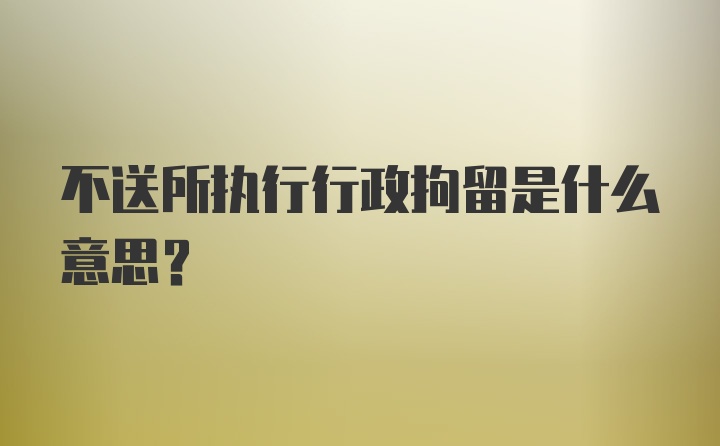 不送所执行行政拘留是什么意思？