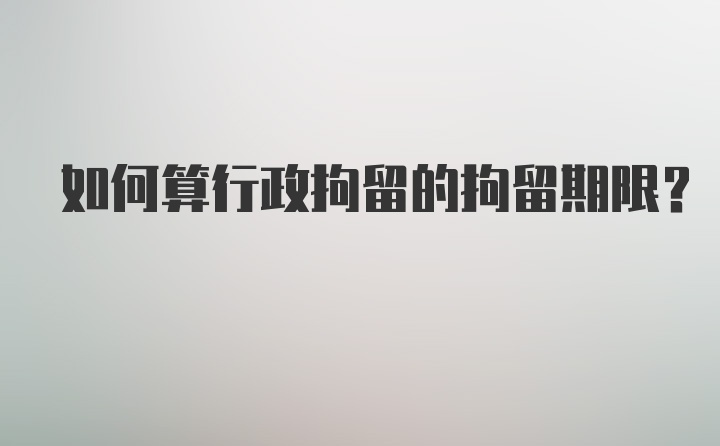 如何算行政拘留的拘留期限？