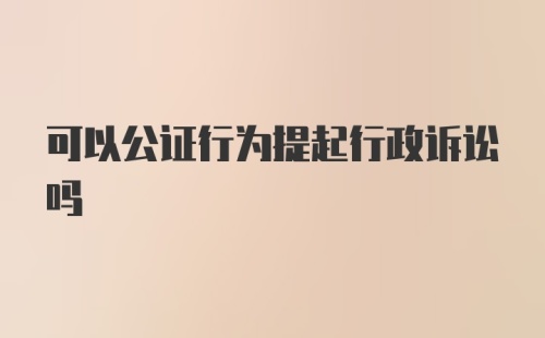 可以公证行为提起行政诉讼吗