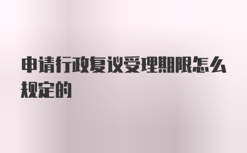 申请行政复议受理期限怎么规定的