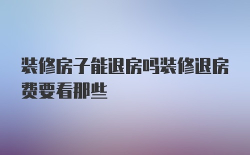 装修房子能退房吗装修退房费要看那些