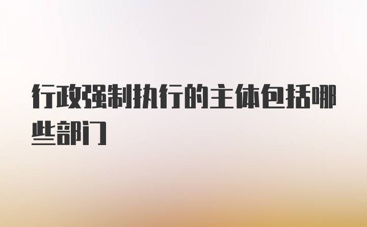 行政强制执行的主体包括哪些部门