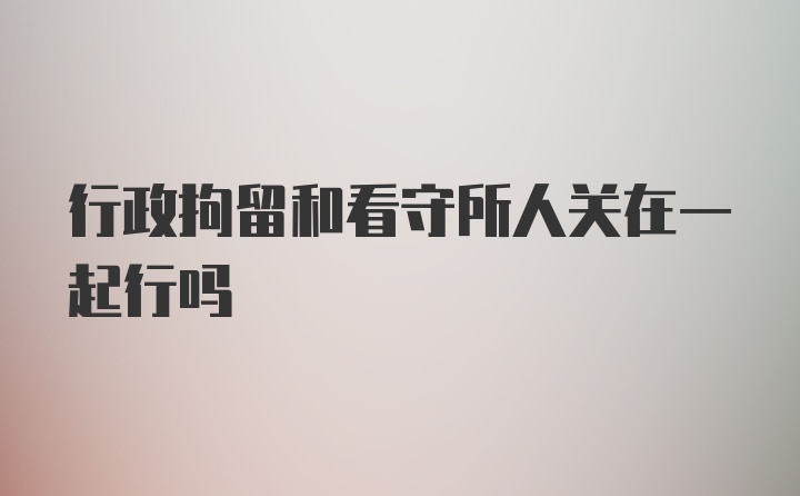 行政拘留和看守所人关在一起行吗