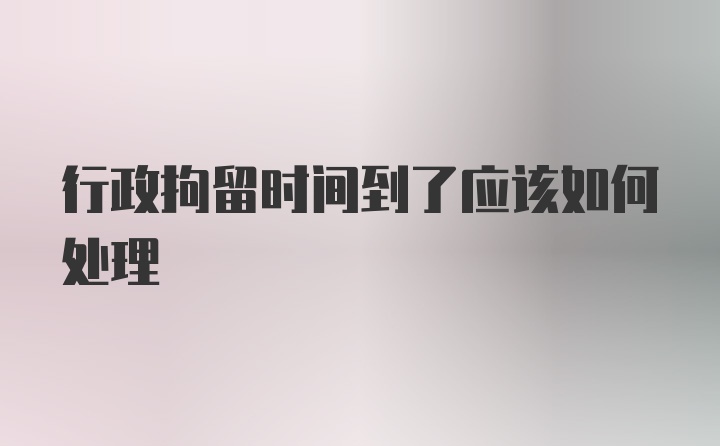 行政拘留时间到了应该如何处理