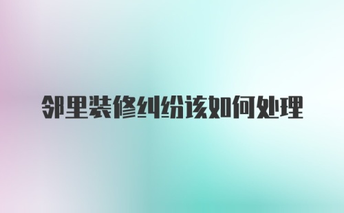 邻里装修纠纷该如何处理