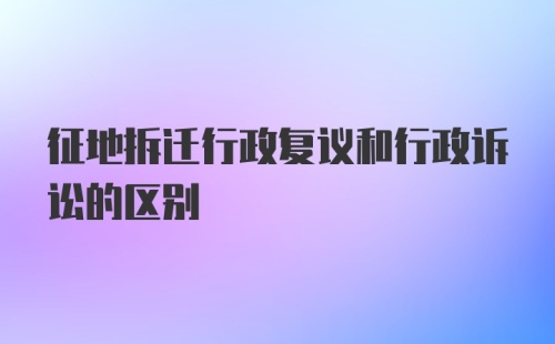 征地拆迁行政复议和行政诉讼的区别