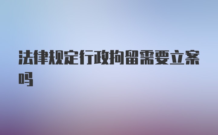 法律规定行政拘留需要立案吗