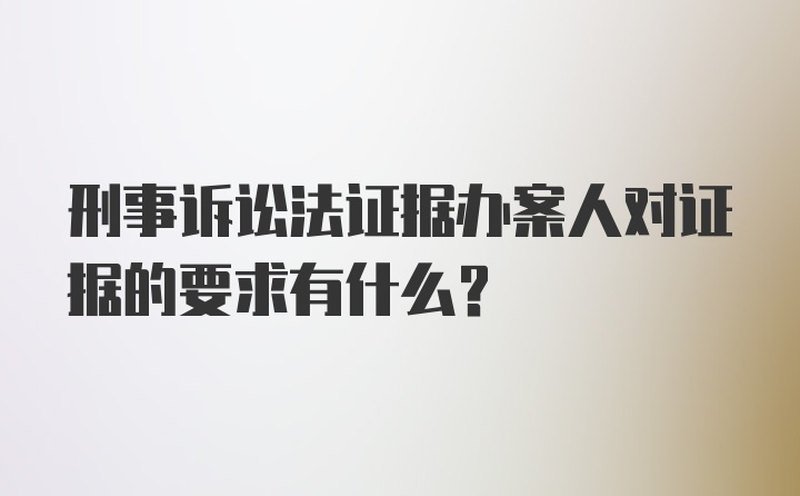 刑事诉讼法证据办案人对证据的要求有什么？