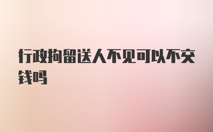 行政拘留送人不见可以不交钱吗