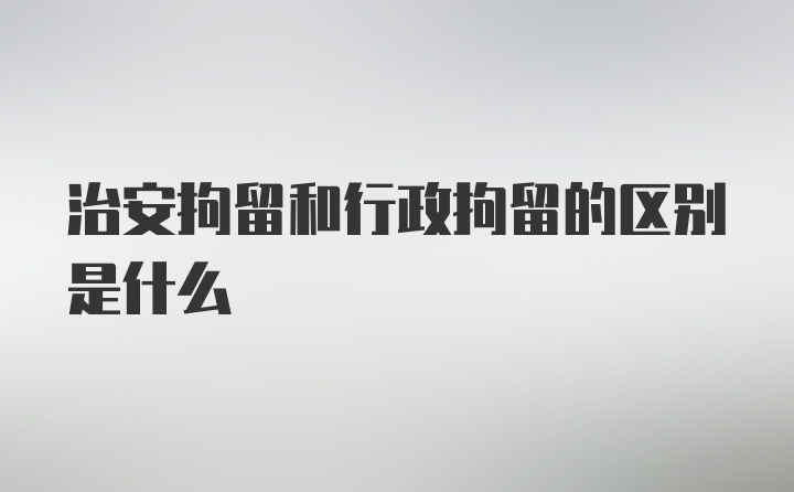 治安拘留和行政拘留的区别是什么