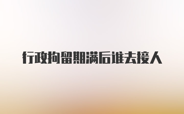 行政拘留期满后谁去接人