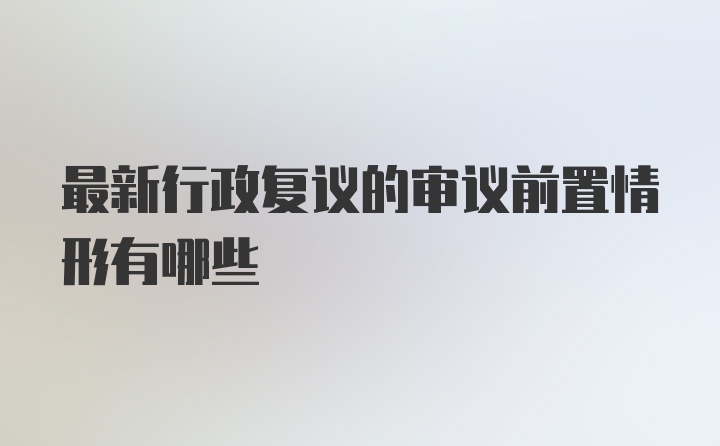 最新行政复议的审议前置情形有哪些