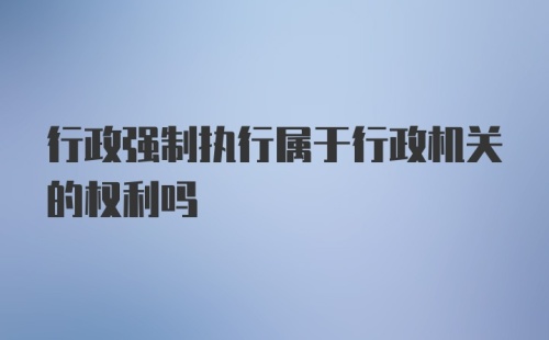 行政强制执行属于行政机关的权利吗