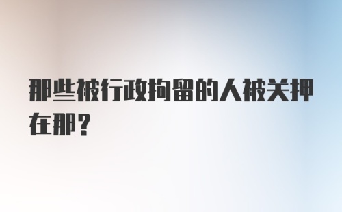 那些被行政拘留的人被关押在那?