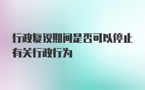 行政复议期间是否可以停止有关行政行为