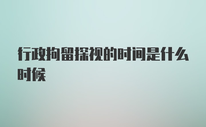 行政拘留探视的时间是什么时候