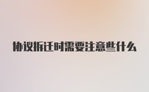 协议拆迁时需要注意些什么