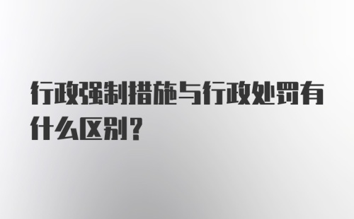 行政强制措施与行政处罚有什么区别?