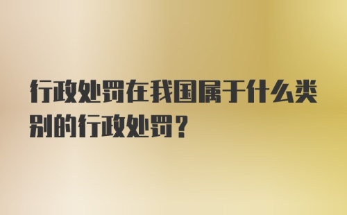 行政处罚在我国属于什么类别的行政处罚？