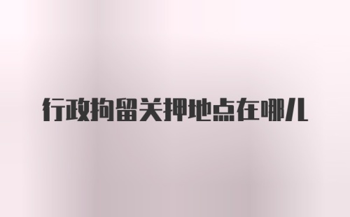 行政拘留关押地点在哪儿