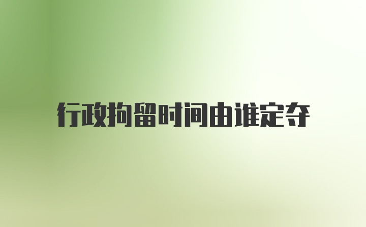 行政拘留时间由谁定夺