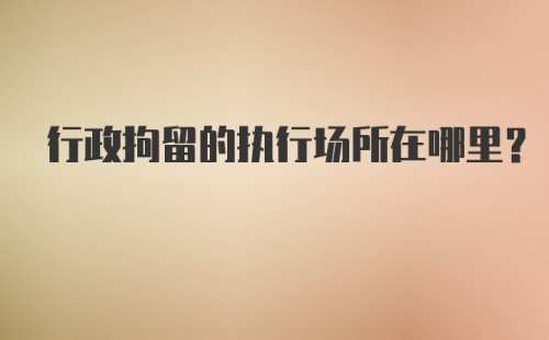 行政拘留的执行场所在哪里？