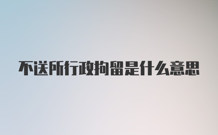 不送所行政拘留是什么意思