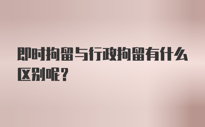 即时拘留与行政拘留有什么区别呢？