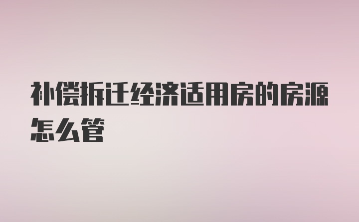 补偿拆迁经济适用房的房源怎么管