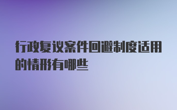 行政复议案件回避制度适用的情形有哪些