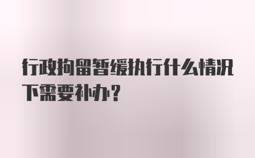 行政拘留暂缓执行什么情况下需要补办？