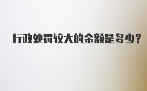 行政处罚较大的金额是多少？