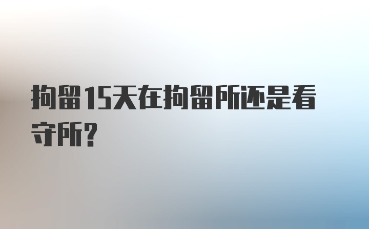 拘留15天在拘留所还是看守所？