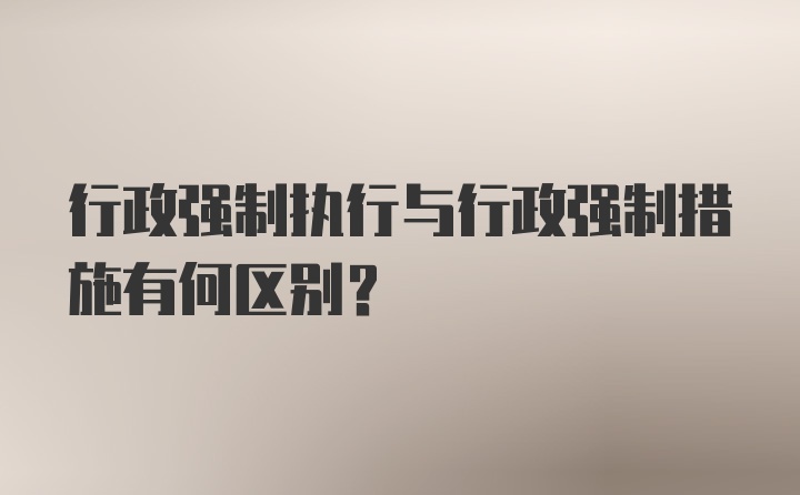 行政强制执行与行政强制措施有何区别？