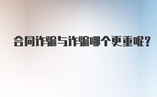 合同诈骗与诈骗哪个更重呢？