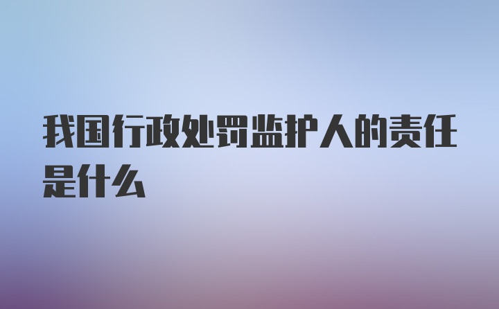 我国行政处罚监护人的责任是什么