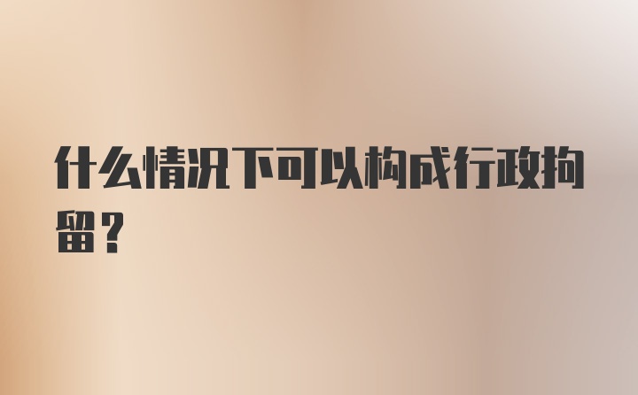 什么情况下可以构成行政拘留？