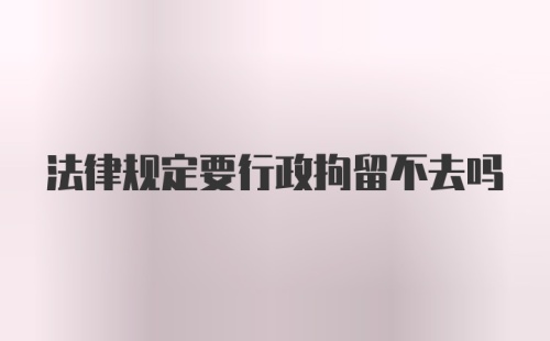 法律规定要行政拘留不去吗