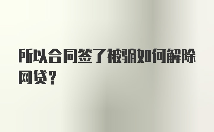 所以合同签了被骗如何解除网贷？