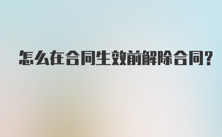 怎么在合同生效前解除合同？