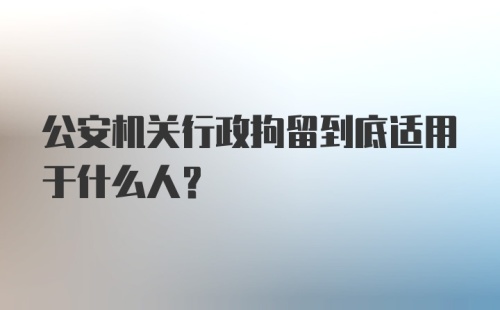 公安机关行政拘留到底适用于什么人？