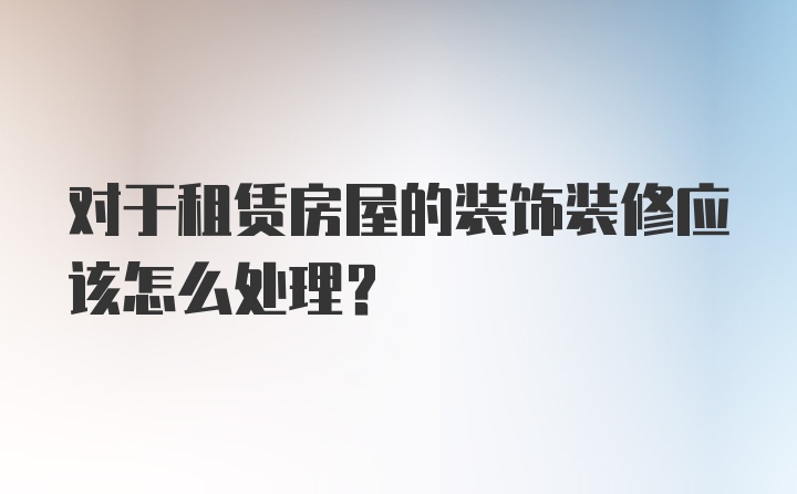 对于租赁房屋的装饰装修应该怎么处理?