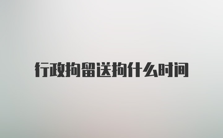 行政拘留送拘什么时间