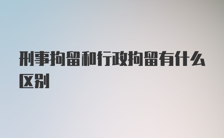 刑事拘留和行政拘留有什么区别