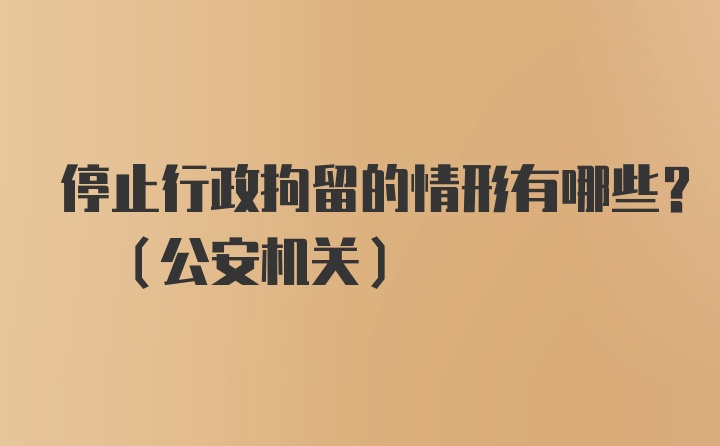 停止行政拘留的情形有哪些? (公安机关)