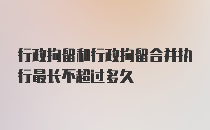 行政拘留和行政拘留合并执行最长不超过多久