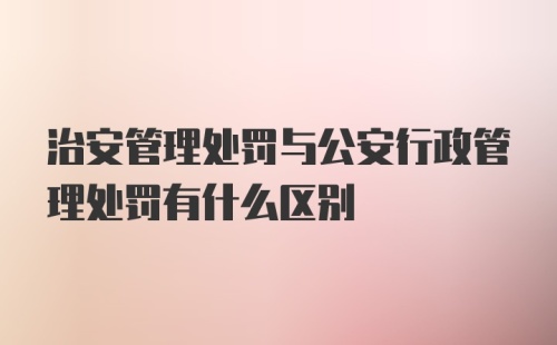 治安管理处罚与公安行政管理处罚有什么区别