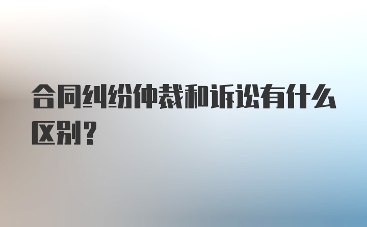 合同纠纷仲裁和诉讼有什么区别？