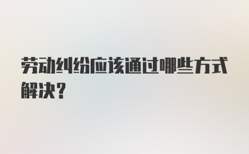 劳动纠纷应该通过哪些方式解决？