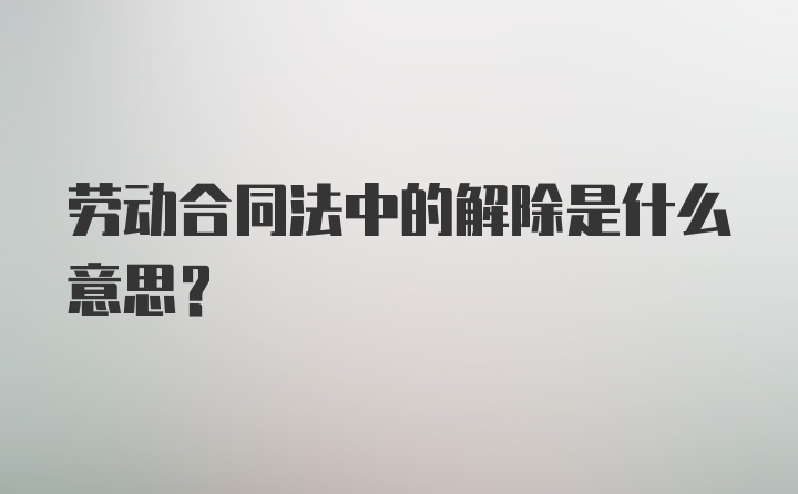 劳动合同法中的解除是什么意思？